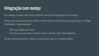 Integração com numpy
Por design, numba tem como objetivo uma boa integração com numpy.
Arrays da numpy possuem todas as informações necessárias para geração de código
otimizado e especializado:
- Tipo dos dados do array
- Um array possui apenas dados com o mesmo tipo (homogêneo)
Então quando possível, utilizar arrays da numpy é o recomendado.
 