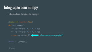 Integração com numpy
- Chamadas a funções da numpy:
@numba.jit(nopython=True)
def call_numpy():
a = np.array([1.0, 2.0, 3.0])
b = np.array([1.0, 2.0, 3.0])
return np.dot(a, b)
print(call_numpy())
$ 14.0
chamando numpy.dot()
 