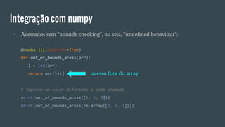Integração com numpy
- Acessados sem “bounds-checking”, ou seja, “undefined behaviour”:
@numba.jit(nopython=True)
def out_of_bounds_acess(arr):
l = len(arr)
return arr[l+1]
# Imprime um valor diferente a cada chamada
print(out_of_bounds_acess([1, 2, 3]))
print(out_of_bounds_acess(np.array([1, 2, 3])))
acesso fora do array
 