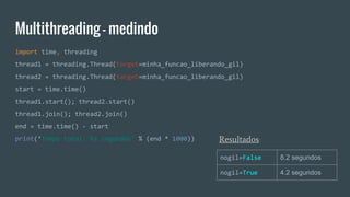 Multithreading - medindo
import time, threading
thread1 = threading.Thread(target=minha_funcao_liberando_gil)
thread2 = threading.Thread(target=minha_funcao_liberando_gil)
start = time.time()
thread1.start(); thread2.start()
thread1.join(); thread2.join()
end = time.time() - start
print(‘Tempo total: %s segundos' % (end * 1000)) Resultados:
nogil=False 8.2 segundos
nogil=True 4.2 segundos
 