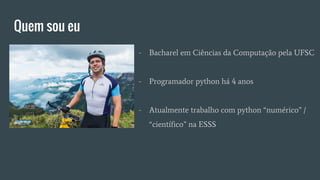 Quem sou eu
- Bacharel em Ciências da Computação pela UFSC
- Programador python há 4 anos
- Atualmente trabalho com python “numérico” /
“científico” na ESSS
 