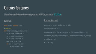 Outras features
Numba também oferece suporte a GPUs, usando CUDA:
Rodar Kernel:
an_array = np.array([1, 2, 3, 4])
threadsperblock = 32
blockspergrid = (an_array.size + (threadsperblock - 1))
increment_by_one[blockspergrid, threadsperblock](an_array)
print(an_array)
# [2 3 4 5]
Kernel:
from numba import cuda
@cuda.jit
def increment_by_one(an_array):
tx = cuda.threadIdx.x
ty = cuda.blockIdx.x
bw = cuda.blockDim.x
pos = tx + ty * bw
if pos < an_array.size:
an_array[pos] += 1
 