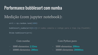 Performance bubblesort com numba
Com numba:
- 1000 elementos: 2.32ms
- 10000 elementos: 200ms
Medição (com jupyter notebook):
arr1 = np.random.rand(1000)
bubblesort_numba(arr1[0:2]) # numba compila o código para o tipo (np.float64):
%time bubblesort(arr1)
Com Python puro:
- 1000 elementos: 200ms
- 10000 elementos: 20000ms
 