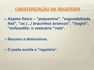 CARATERIZAÇÃO DA REGATEIRA

   Aspeto físico – "pequenina", "esguedelhada,
    feia", "os (...) bracinhos brancos", "magra",
    "enfezadita; o vestuário "rota“.

   Recurso a diminutivos.

   O poeta auxilia a "regateira“.
 