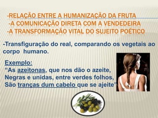 -RELAÇÃO ENTRE A HUMANIZAÇÃO DA FRUTA
  -A COMUNICAÇÃO DIRETA COM A VENDEDEIRA
 -A TRANSFORMAÇÃO VITAL DO SUJEITO POÉTICO
-Transfiguração do real, comparando os vegetais ao
corpo humano.
Exemplo:
“As azeitonas, que nos dão o azeite,
Negras e unidas, entre verdes folhos,
São tranças dum cabelo que se ajeite”
 