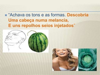    “Achava os tons e as formas. Descobria
    Uma cabeça numa melancia,
    E uns repolhos seios injetados”
 