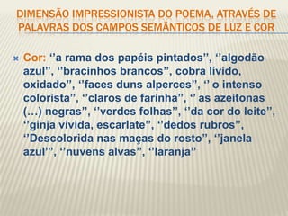 DIMENSÃO IMPRESSIONISTA DO POEMA, ATRAVÉS DE
PALAVRAS DOS CAMPOS SEMÂNTICOS DE LUZ E COR

   Cor: „‟a rama dos papéis pintados‟‟, „‟algodão
    azul‟‟, „‟bracinhos brancos‟‟, cobra lívido,
    oxidado‟‟, „‟faces duns alperces‟‟, „‟ o intenso
    colorista‟‟, „‟claros de farinha‟‟, „‟ as azeitonas
    (…) negras‟‟, „‟verdes folhas‟‟, „‟da cor do leite‟‟,
    „‟ginja vivida, escarlate‟‟, „‟dedos rubros‟‟,
    „‟Descolorida nas maças do rosto‟‟, „‟janela
    azul‟‟‟, „‟nuvens alvas‟‟, „‟laranja‟‟
 