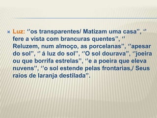    Luz: „‟os transparentes/ Matizam uma casa‟‟, „‟
    fere a vista com brancuras quentes‟‟, „‟
    Reluzem, num almoço, as porcelanas‟‟, „‟apesar
    do sol‟‟, „‟ á luz do sol‟‟, „‟O sol dourava‟‟, „‟joeira
    ou que borrifa estrelas‟‟, „‟e a poeira que eleva
    nuvens‟‟, „‟o sol estende pelas frontarias,/ Seus
    raios de laranja destilada‟‟.
 