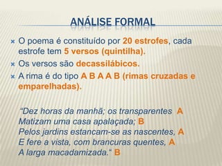 ANÁLISE FORMAL
   O poema é constituído por 20 estrofes, cada
    estrofe tem 5 versos (quintilha).
   Os versos são decassilábicos.
   A rima é do tipo A B A A B (rimas cruzadas e
    emparelhadas).

    “Dez horas da manhã; os transparentes A
    Matizam uma casa apalaçada; B
    Pelos jardins estancam-se as nascentes, A
    E fere a vista, com brancuras quentes, A
    A larga macadamizada.“ B
 