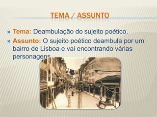 TEMA / ASSUNTO

 Tema: Deambulação do sujeito poético.
 Assunto: O sujeito poético deambula por um
  bairro de Lisboa e vai encontrando várias
  personagens.
 