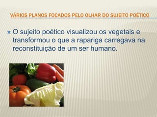 VÁRIOS PLANOS FOCADOS PELO OLHAR DO SUJEITO POÉTICO


   O sujeito poético visualizou os vegetais e
    transformou o que a rapariga carregava na
    reconstituição de um ser humano.
 