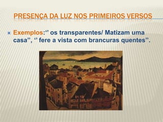 PRESENÇA DA LUZ NOS PRIMEIROS VERSOS

   Exemplos:„‟ os transparentes/ Matizam uma
    casa‟‟, „‟ fere a vista com brancuras quentes‟‟.
 