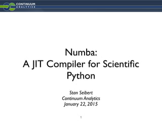 Numba: 
A JIT Compiler for Scientiﬁc
Python
1
Stan Seibert
Continuum Analytics
January 22, 2015
 
