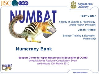 Numeracy Bank Toby Carter Faculty of Science & Technology  Anglia Ruskin University Julian Priddle Science Training & Education  Partnership Support Centre for Open Resources in Education (SCORE) West Midlands Regional Consultation Event Wednesday 10th March 2010 