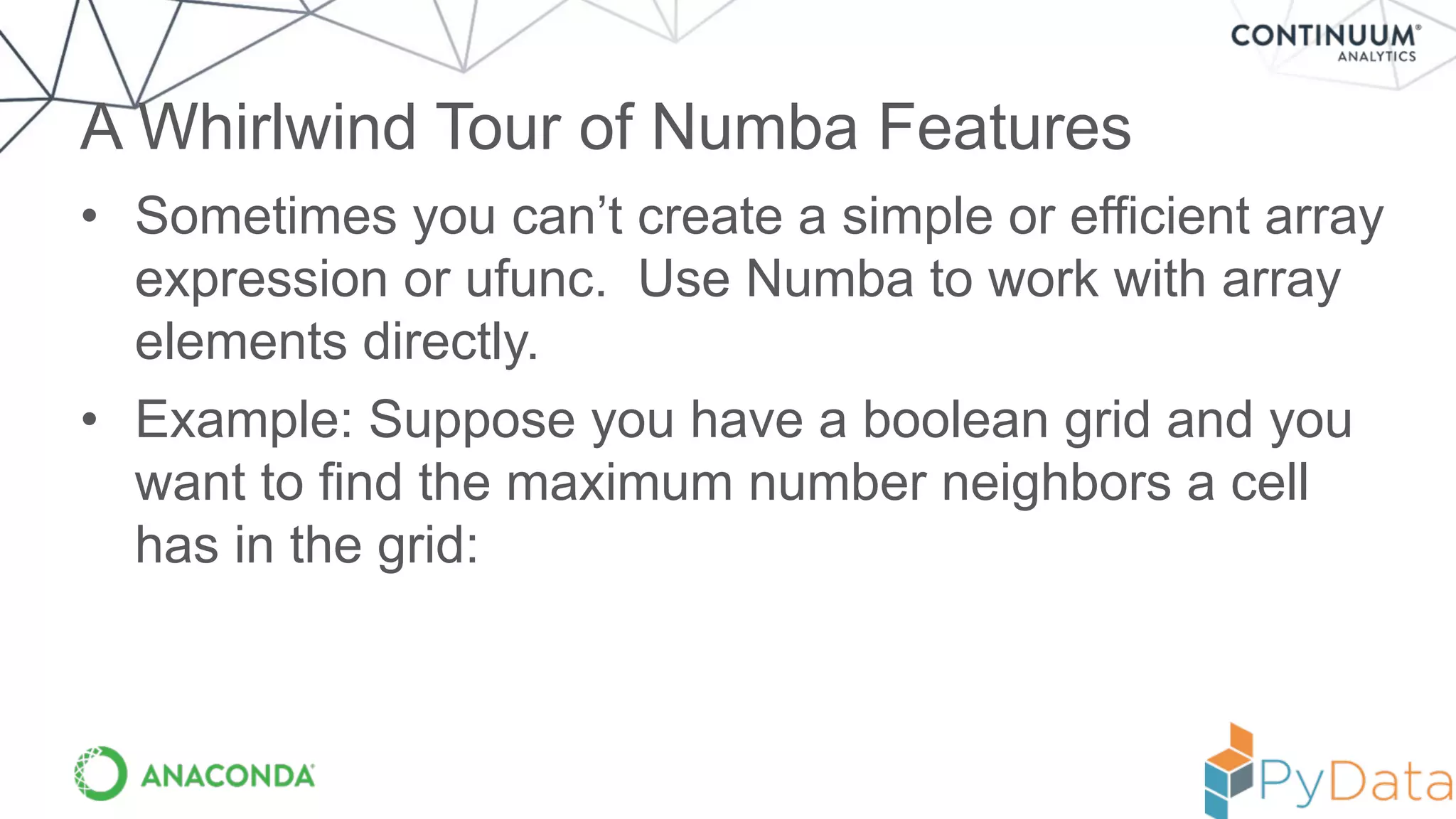 • Sometimes you can’t create a simple or efficient array
expression or ufunc. Use Numba to work with array
elements directly.
• Example: Suppose you have a boolean grid and you
want to find the maximum number neighbors a cell
has in the grid:
A Whirlwind Tour of Numba Features
 