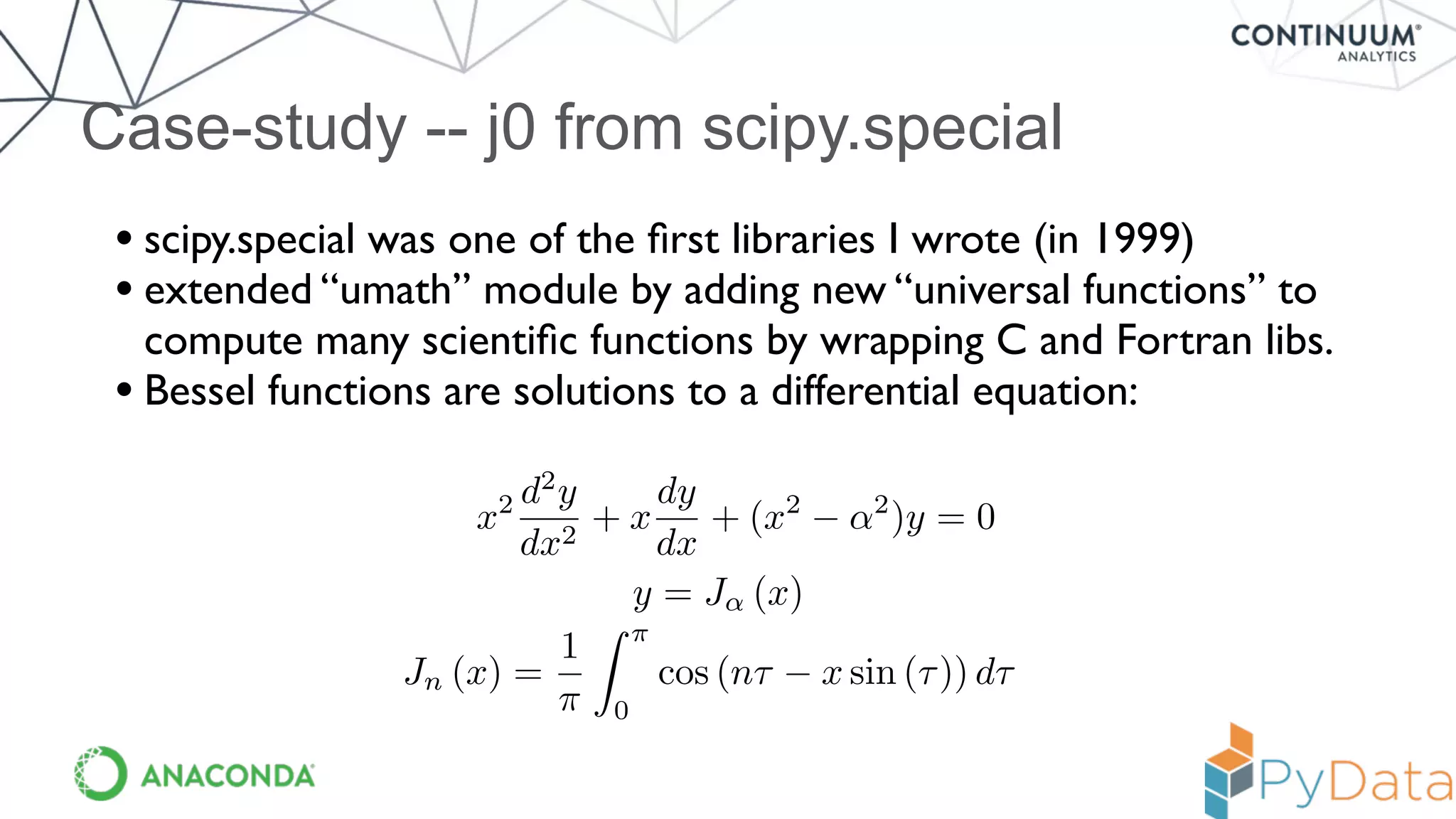 Case-study -- j0 from scipy.special
• scipy.special was one of the ﬁrst libraries I wrote (in 1999)
• extended “umath” module by adding new “universal functions” to
compute many scientiﬁc functions by wrapping C and Fortran libs.
• Bessel functions are solutions to a differential equation:
x2 d2
y
dx2
+ x
dy
dx
+ (x2
↵2
)y = 0
y = J↵ (x)
Jn (x) =
1
⇡
Z ⇡
0
cos (n⌧ x sin (⌧)) d⌧
 
