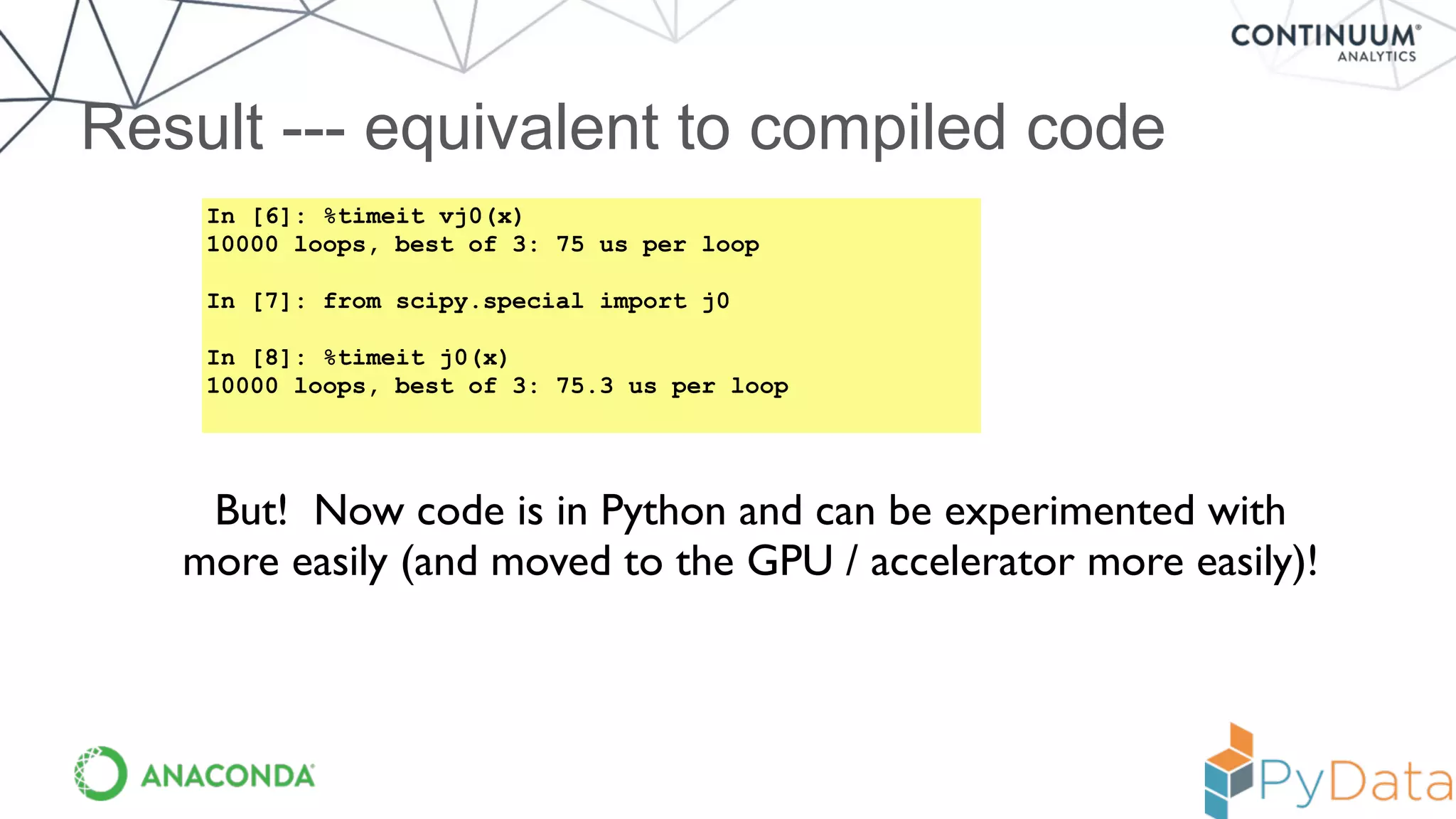 Result --- equivalent to compiled code
In [6]: %timeit vj0(x)
10000 loops, best of 3: 75 us per loop
In [7]: from scipy.special import j0
In [8]: %timeit j0(x)
10000 loops, best of 3: 75.3 us per loop
But! Now code is in Python and can be experimented with
more easily (and moved to the GPU / accelerator more easily)!
 