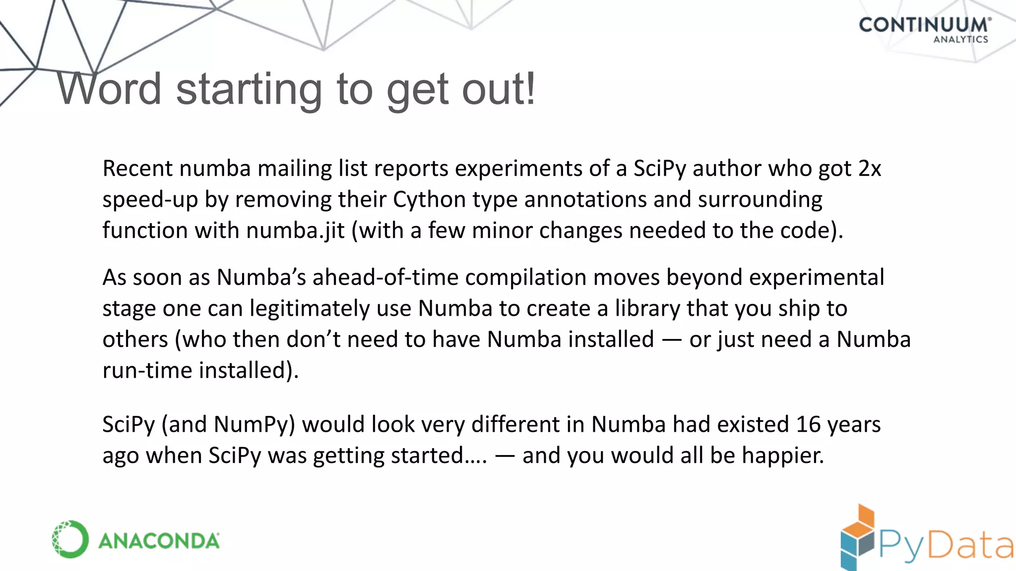 Word starting to get out!
Recent	
  numba	
  mailing	
  list	
  reports	
  experiments	
  of	
  a	
  SciPy	
  author	
  who	
  got	
  2x	
  
speed-­‐up	
  by	
  removing	
  their	
  Cython	
  type	
  annotations	
  and	
  surrounding	
  
function	
  with	
  numba.jit	
  (with	
  a	
  few	
  minor	
  changes	
  needed	
  to	
  the	
  code).
As	
  soon	
  as	
  Numba’s	
  ahead-­‐of-­‐time	
  compilation	
  moves	
  beyond	
  experimental	
  
stage	
  one	
  can	
  legitimately	
  use	
  Numba	
  to	
  create	
  a	
  library	
  that	
  you	
  ship	
  to	
  
others	
  (who	
  then	
  don’t	
  need	
  to	
  have	
  Numba	
  installed	
  —	
  or	
  just	
  need	
  a	
  Numba	
  
run-­‐time	
  installed).
SciPy	
  (and	
  NumPy)	
  would	
  look	
  very	
  different	
  in	
  Numba	
  had	
  existed	
  16	
  years	
  
ago	
  when	
  SciPy	
  was	
  getting	
  started….	
  —	
  and	
  you	
  would	
  all	
  be	
  happier.
 