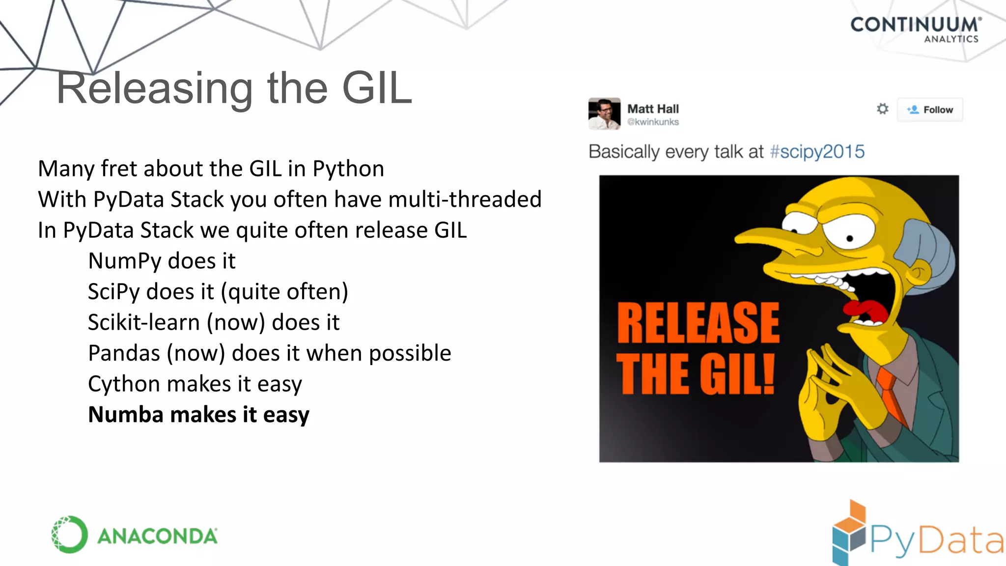 Releasing the GIL
Many	
  fret	
  about	
  the	
  GIL	
  in	
  Python	
  
With	
  PyData	
  Stack	
  you	
  often	
  have	
  multi-­‐threaded	
  
In	
  PyData	
  Stack	
  we	
  quite	
  often	
  release	
  GIL	
  
NumPy	
  does	
  it	
  
SciPy	
  does	
  it	
  (quite	
  often)	
  
Scikit-­‐learn	
  (now)	
  does	
  it	
  
Pandas	
  (now)	
  does	
  it	
  when	
  possible	
  
Cython	
  makes	
  it	
  easy	
  
Numba	
  makes	
  it	
  easy
 