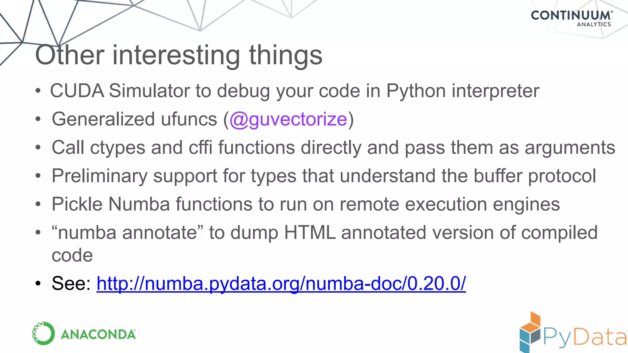 • CUDA Simulator to debug your code in Python interpreter
• Generalized ufuncs (@guvectorize)
• Call ctypes and cffi functions directly and pass them as arguments
• Preliminary support for types that understand the buffer protocol
• Pickle Numba functions to run on remote execution engines
• “numba annotate” to dump HTML annotated version of compiled
code
• See: http://numba.pydata.org/numba-doc/0.20.0/
Other interesting things
 