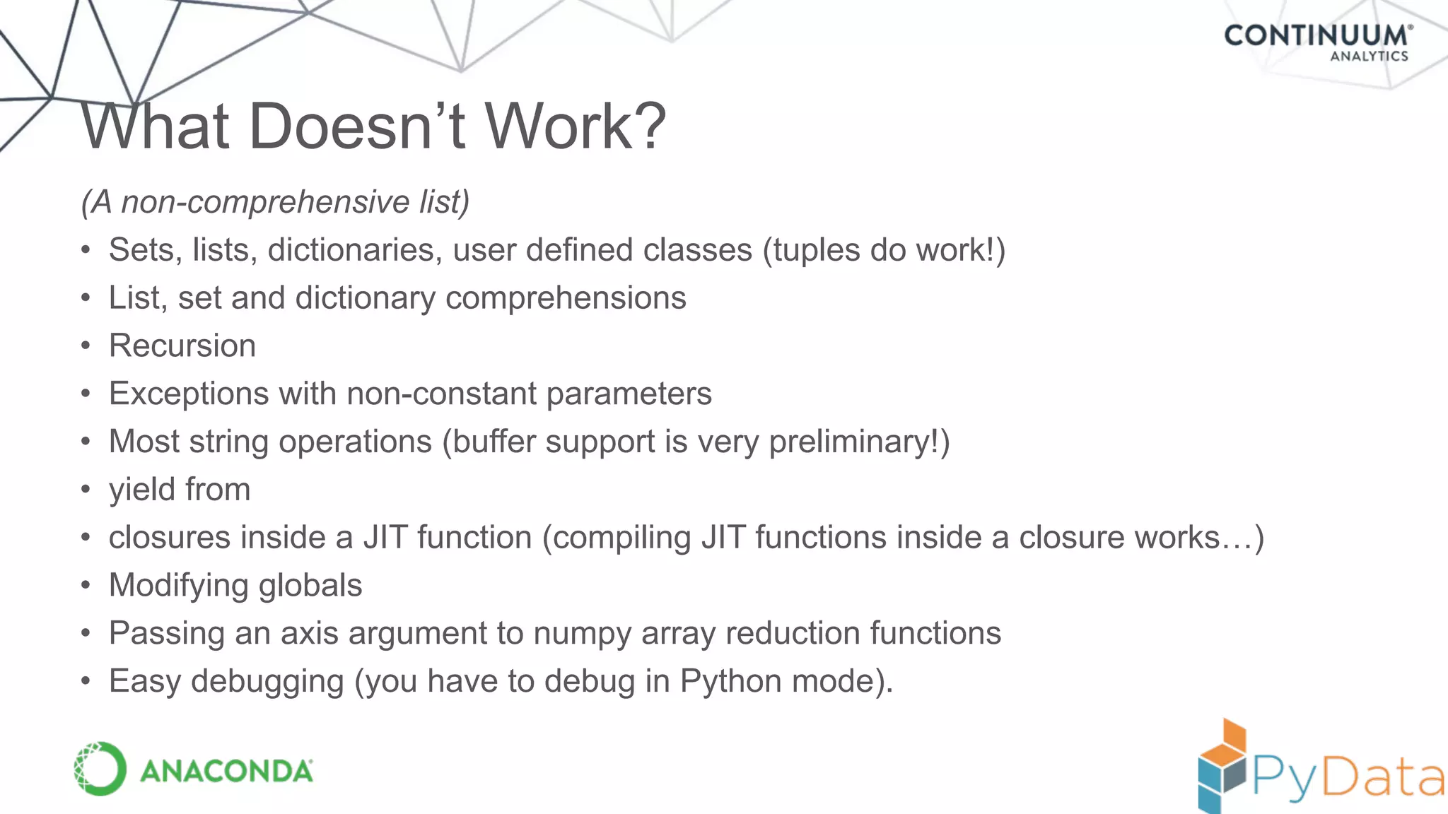 (A non-comprehensive list)
• Sets, lists, dictionaries, user defined classes (tuples do work!)
• List, set and dictionary comprehensions
• Recursion
• Exceptions with non-constant parameters
• Most string operations (buffer support is very preliminary!)
• yield from
• closures inside a JIT function (compiling JIT functions inside a closure works…)
• Modifying globals
• Passing an axis argument to numpy array reduction functions
• Easy debugging (you have to debug in Python mode).
What Doesn’t Work?
 