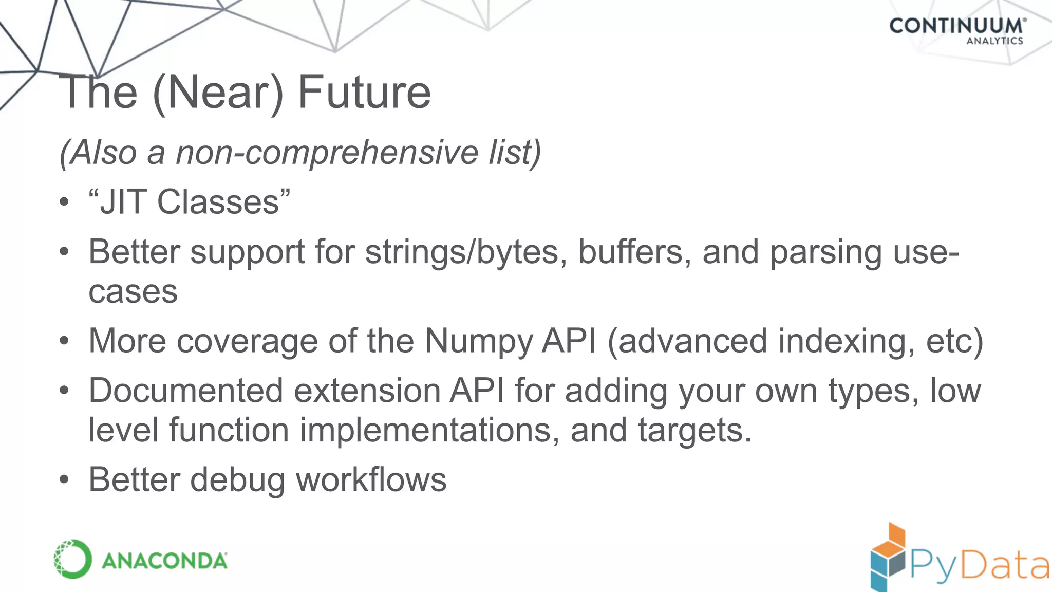 (Also a non-comprehensive list)
• “JIT Classes”
• Better support for strings/bytes, buffers, and parsing use-
cases
• More coverage of the Numpy API (advanced indexing, etc)
• Documented extension API for adding your own types, low
level function implementations, and targets.
• Better debug workflows
The (Near) Future
 