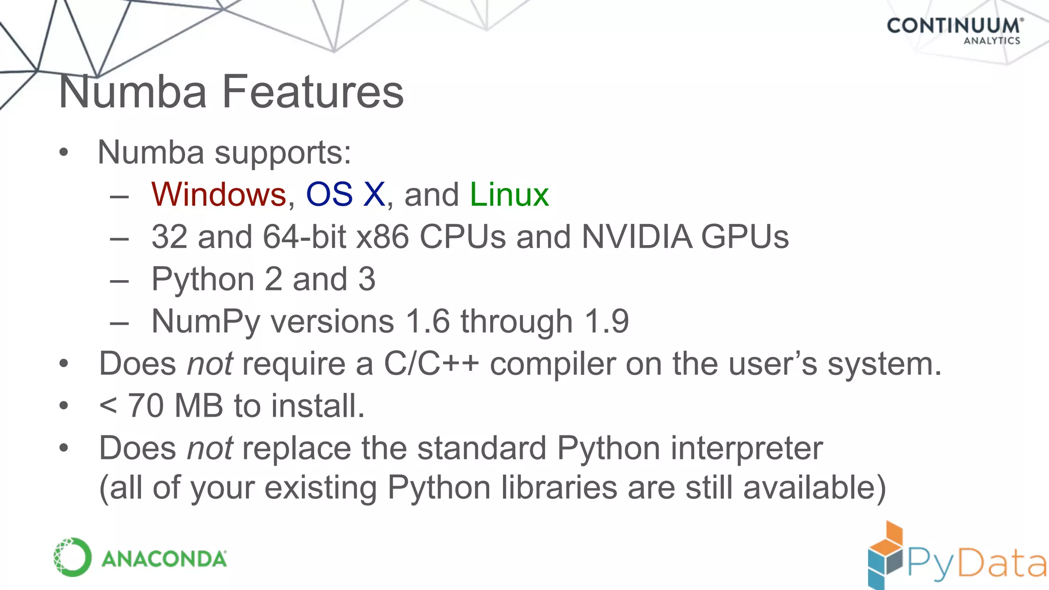 • Numba supports:
– Windows, OS X, and Linux
– 32 and 64-bit x86 CPUs and NVIDIA GPUs
– Python 2 and 3
– NumPy versions 1.6 through 1.9
• Does not require a C/C++ compiler on the user’s system.
• < 70 MB to install.
• Does not replace the standard Python interpreter 
(all of your existing Python libraries are still available)
Numba Features
 