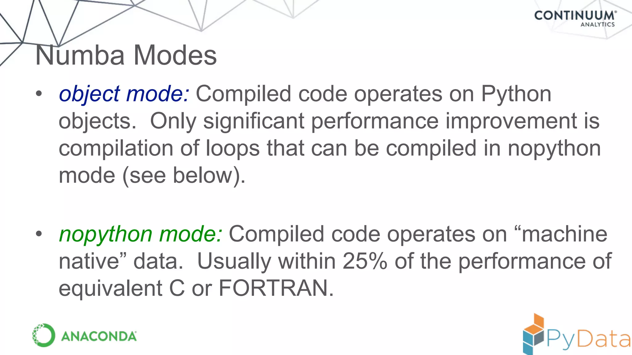 • object mode: Compiled code operates on Python
objects. Only significant performance improvement is
compilation of loops that can be compiled in nopython
mode (see below).
• nopython mode: Compiled code operates on “machine
native” data. Usually within 25% of the performance of
equivalent C or FORTRAN.
Numba Modes
 