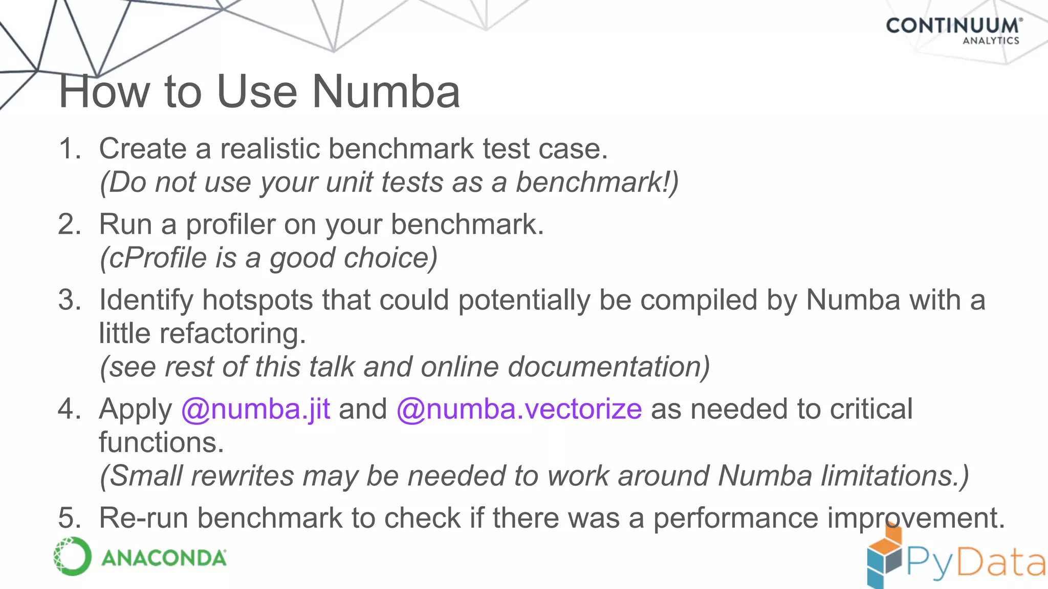 1. Create a realistic benchmark test case. 
(Do not use your unit tests as a benchmark!)
2. Run a profiler on your benchmark. 
(cProfile is a good choice)
3. Identify hotspots that could potentially be compiled by Numba with a
little refactoring. 
(see rest of this talk and online documentation)
4. Apply @numba.jit and @numba.vectorize as needed to critical
functions.  
(Small rewrites may be needed to work around Numba limitations.)
5. Re-run benchmark to check if there was a performance improvement.
How to Use Numba
 