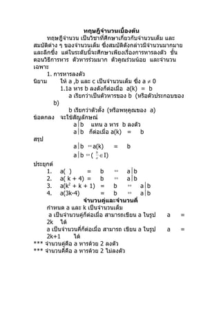 ทฤษฎีจำำนวนเบื้องต้น
     ทฤษฎีจำำนวน เป็นวิชำที่ศึกษำเกี่ยวกับจำำนวนเต็ม และ
สมบัติต่ำง ๆ ของจำำนวนเต็ม ซึงสมบัติดังกล่ำวมีจำำนวนมำกมำย
                                  ่
และลึกซึ้ง แต่ในระดับนี้จะศึกษำเพียงเรื่องกำรหำรลงตัว ขั้น
ตอนวิธีกำรหำร ตัวหำรร่วมมำก ตัวคูณร่วมน้อย และจำำนวน
เฉพำะ
     1. กำรหำรลงตัว
นิยำม       ให้ a ,b และ c เป็นจำำนวนเต็ม ซึง a ≠ 0
                                             ่
            1.1a หำร b ลงตังก็ต่อเมื่อ a(k) = b
                a เรียกว่ำเป็นตัวหำรของ b (หรือตัวประกอบของ
         b)
                b เรียกว่ำตัวตั้ง (หรือพหุคูณของ a)
ข้อตกลง จะใช้สัญลักษณ์
                  ab แทน a หำร b ลงตัว
                  ab ก็ต่อเมื่อ a(k) =        b
สรุป
                  ab ⇔ a(k)        =    b
                            b
                  ab ⇔ ( a ∈I)
ประยุกต์
     1. a( )            =     b     ⇔    ab
     2. a( k + 4) =           b     ⇔    ab
     3. a(k + k + 1) =
                2
                                    b     ⇔    ab
     4. a(3k-4)               =     b     ⇔    ab
                      จำำนวนคู่และจำำนวนคี่
     กำำหนด a และ k เป็นจำำนวนเต็ม
      a เป็นจำำนวนคู่ก็ต่อเมื่อ สำมำรถเขียน a ในรูป   a    =
     2k ได้
     a เป็นจำำนวนคี่ก็ต่อเมื่อ สำมำรถ เขียน a ในรูป   a    =
     2k+1         ได้
*** จำำนวนคู่คือ a หำรด้วย 2 ลงตัว
*** จำำนวนคี่คือ a หำรด้วย 2 ไม่ลงตัว
 