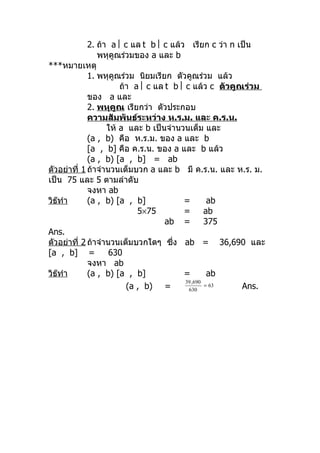 2. ถ้ำ a  c แล t b  c แล้ว เรียก c ว่ำ n เป็น
                พหุคูณร่วมของ a และ b
***หมำยเหตุ
             1. พหุคูณร่วม นิยมเรียก ตัวคูณร่วม แล้ว
                       ถ้ำ a  c แล t b  c แล้ว c ตัวคูณร่วม
             ของ a และ
             2. พหุคูณ เรียกว่ำ ตัวประกอบ
             ควำมสัมพันธ์ระหว่ำง ห.ร.ม. และ ค.ร.น.
                   ให้ a และ b เป็นจำำนวนเต็ม และ
             (a , b) คือ ห.ร.ม. ของ a และ b
             [a , b] คือ ค.ร.น. ของ a และ b แล้ว
             (a , b) [a , b] = ab
ตัวอย่ำที่ 1 ถ้ำจำำนวนเต็มบวก a และ b มี ค.ร.น. และ ห.ร. ม.
เป็น 75 และ 5 ตำมลำำดับ
             จงหำ ab
วิธทำำ
   ๊         (a , b) [a , b]             =         ab
                            5×75         =        ab
                                    ab =          375
Ans.
ตัวอย่ำที่ 2 ถ้ำจำำนวนเต็มบวกใดๆ ซึ่ง ab = 36,690 และ
[a , b] =           630
             จงหำ ab
วิธทำำ
     ๊       (a , b) [a , b]             =         ab
                                          39 ,690
                         (a , b) =         630
                                                  = 63   Ans.
 