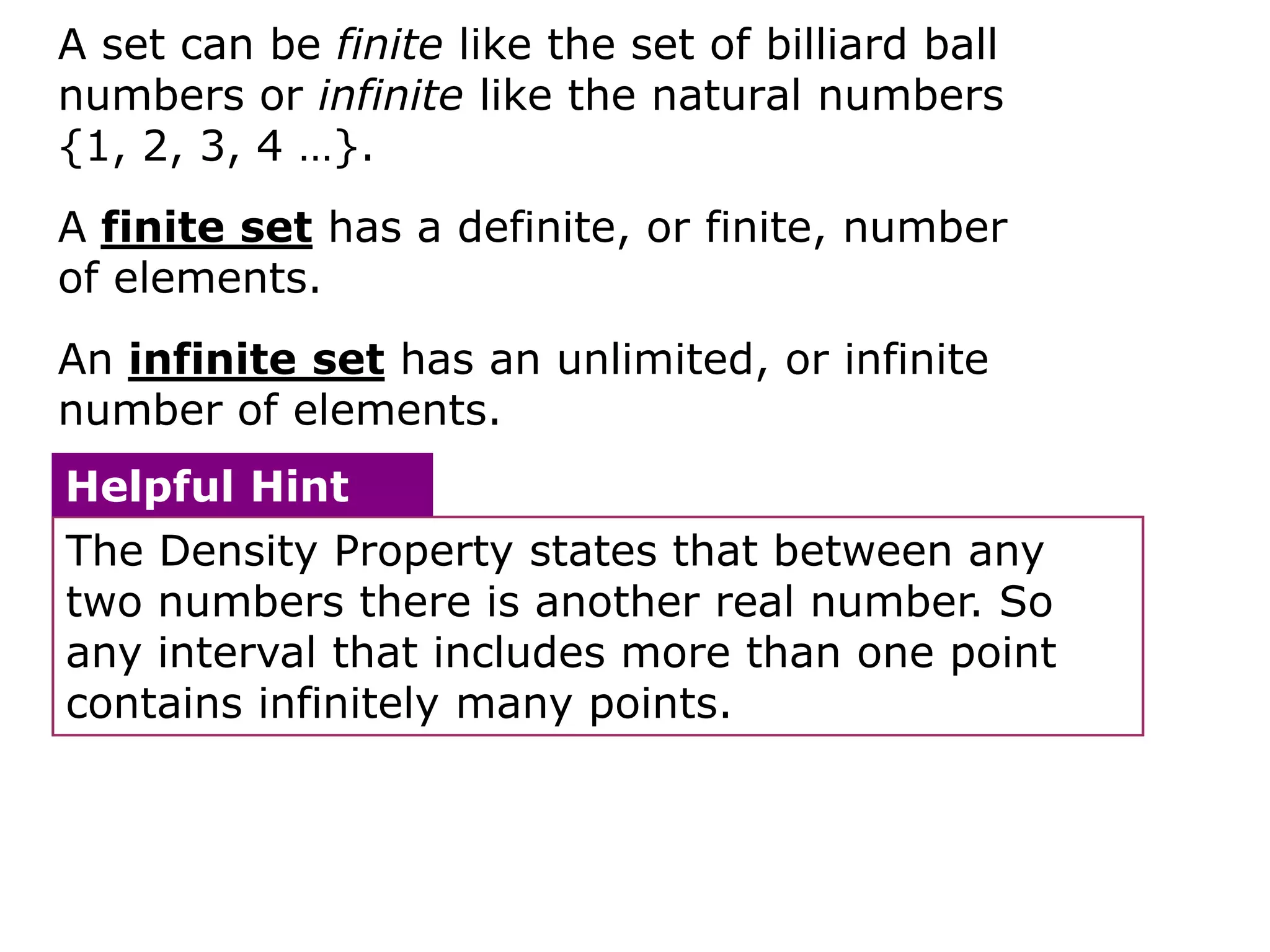 A set can be finite like the set of billiard ball
numbers or infinite like the natural numbers
{1, 2, 3, 4 …}.
A finite set has a definite, or finite, number
of elements.
An infinite set has an unlimited, or infinite
number of elements.
Helpful Hint
The Density Property states that between any
two numbers there is another real number. So
any interval that includes more than one point
contains infinitely many points.
 