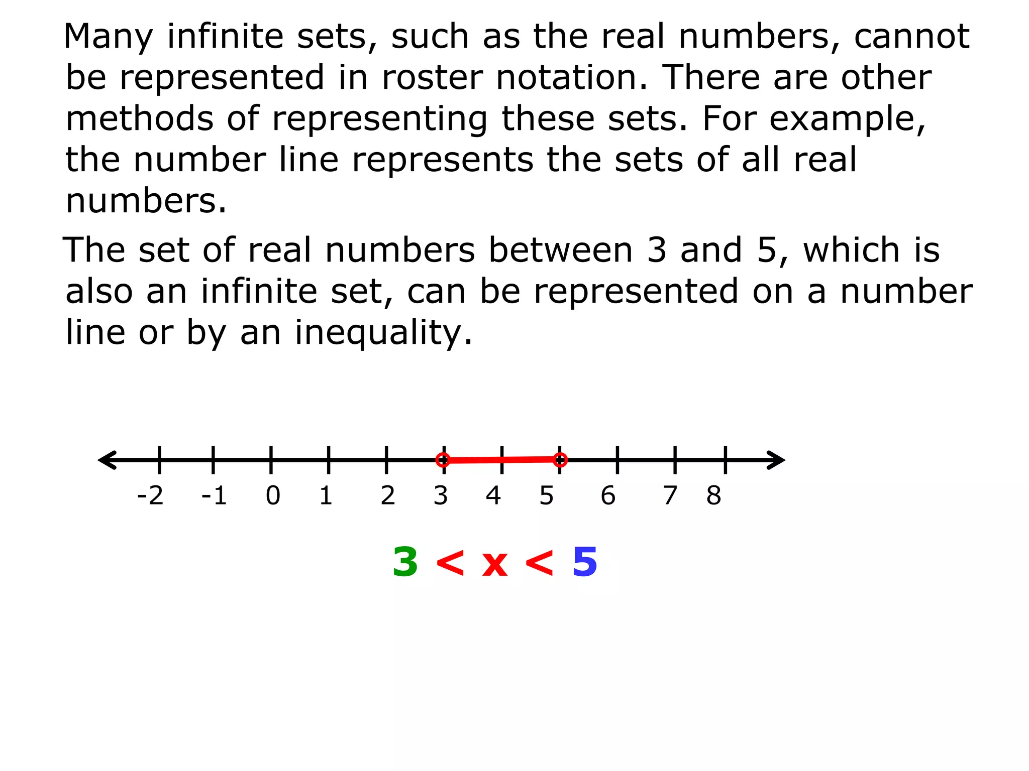 Many infinite sets, such as the real numbers, cannot
be represented in roster notation. There are other
methods of representing these sets. For example,
the number line represents the sets of all real
numbers.
The set of real numbers between 3 and 5, which is
also an infinite set, can be represented on a number
line or by an inequality.



    -2   -1   0   1   2   3   4   5   6   7   8

                      3<x<5
 