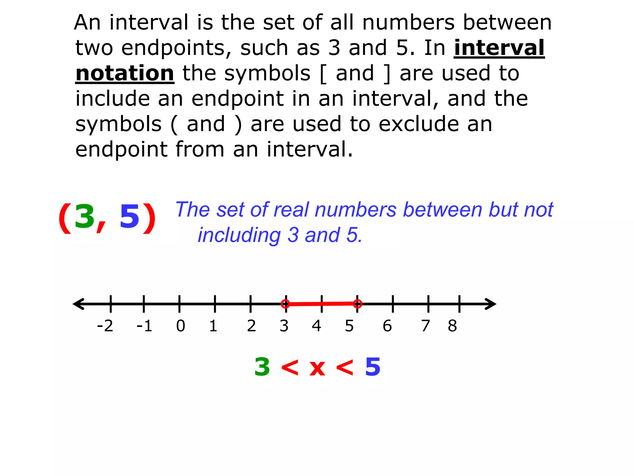 An interval is the set of all numbers between
 two endpoints, such as 3 and 5. In interval
 notation the symbols [ and ] are used to
 include an endpoint in an interval, and the
 symbols ( and ) are used to exclude an
 endpoint from an interval.


(3, 5)       The set of real numbers between but not
               including 3 and 5.



   -2   -1   0   1   2   3   4   5   6   7   8

                     3<x<5
 