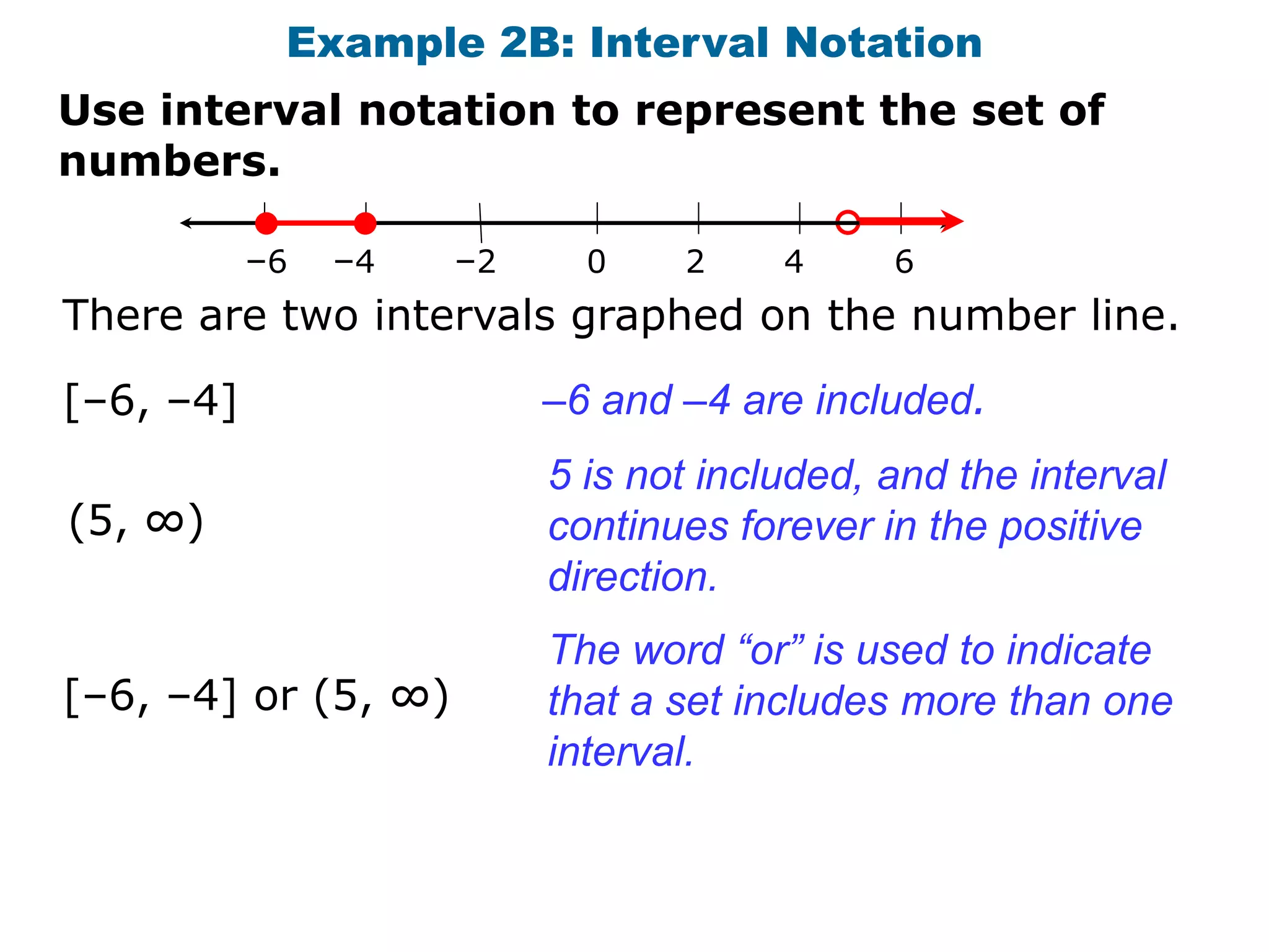 Example 2B: Interval Notation
Use interval notation to represent the set of
numbers.

           –6   –4   –2     0    2     4     6
There are two intervals graphed on the number line.

[–6, –4]                  –6 and –4 are included.
                          5 is not included, and the interval
(5, ∞)                    continues forever in the positive
                          direction.
                          The word “or” is used to indicate
[–6, –4] or (5, ∞)        that a set includes more than one
                          interval.
 