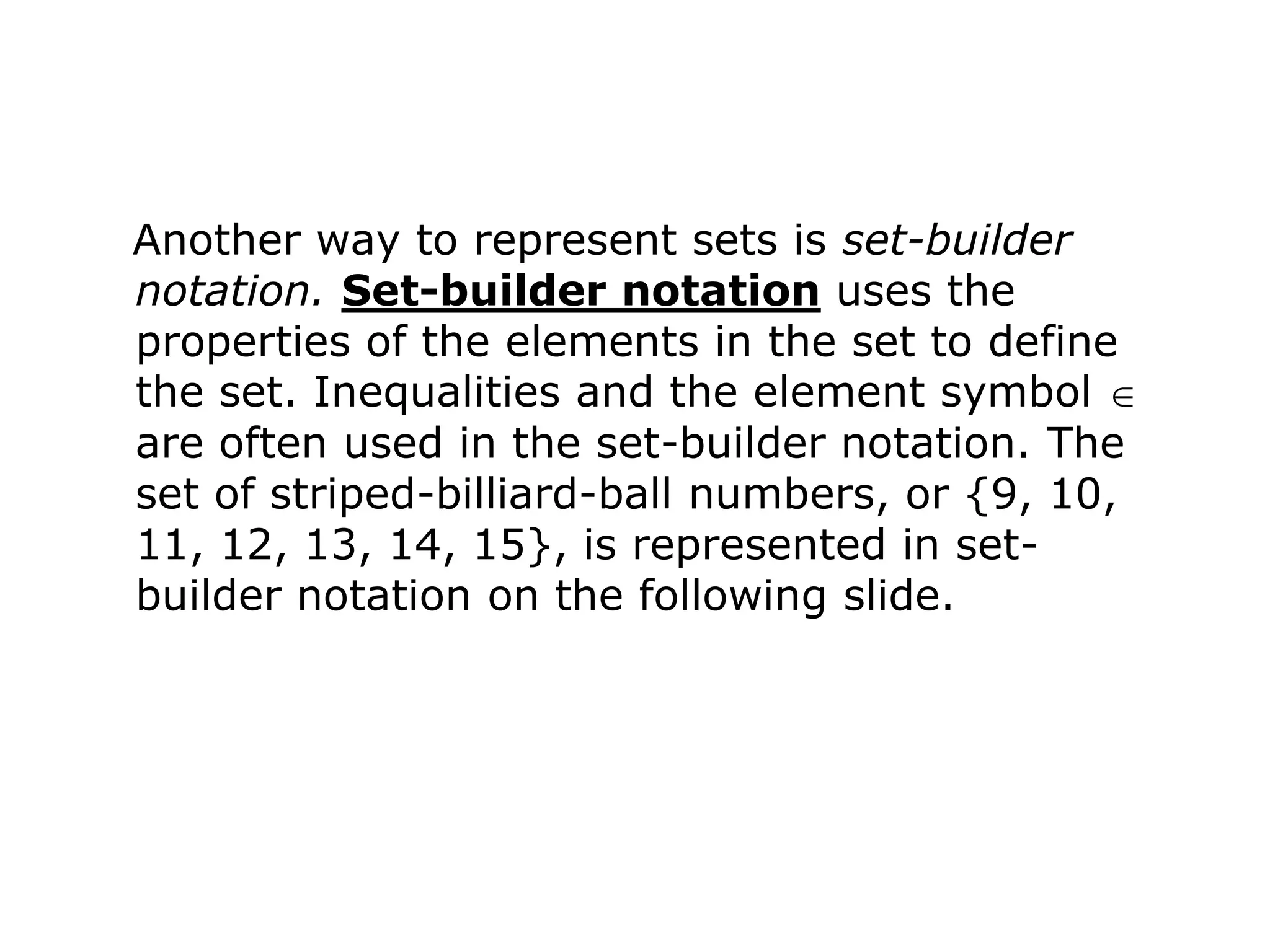 Another way to represent sets is set-builder
notation. Set-builder notation uses the
properties of the elements in the set to define
the set. Inequalities and the element symbol
are often used in the set-builder notation. The
set of striped-billiard-ball numbers, or {9, 10,
11, 12, 13, 14, 15}, is represented in set-
builder notation on the following slide.
 