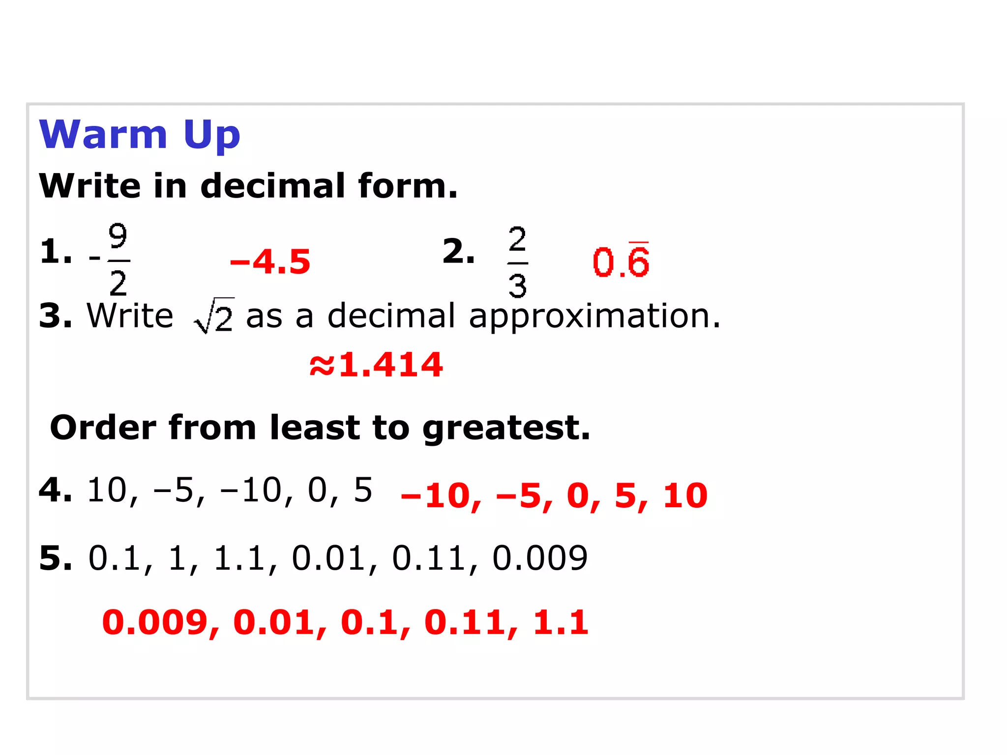 Warm Up
Write in decimal form.
1.         –4.5         2.
3. Write    as a decimal approximation.
                ≈1.414
Order from least to greatest.
4. 10, –5, –10, 0, 5 –10, –5, 0, 5, 10

5. 0.1, 1, 1.1, 0.01, 0.11, 0.009
     0.009, 0.01, 0.1, 0.11, 1.1
 