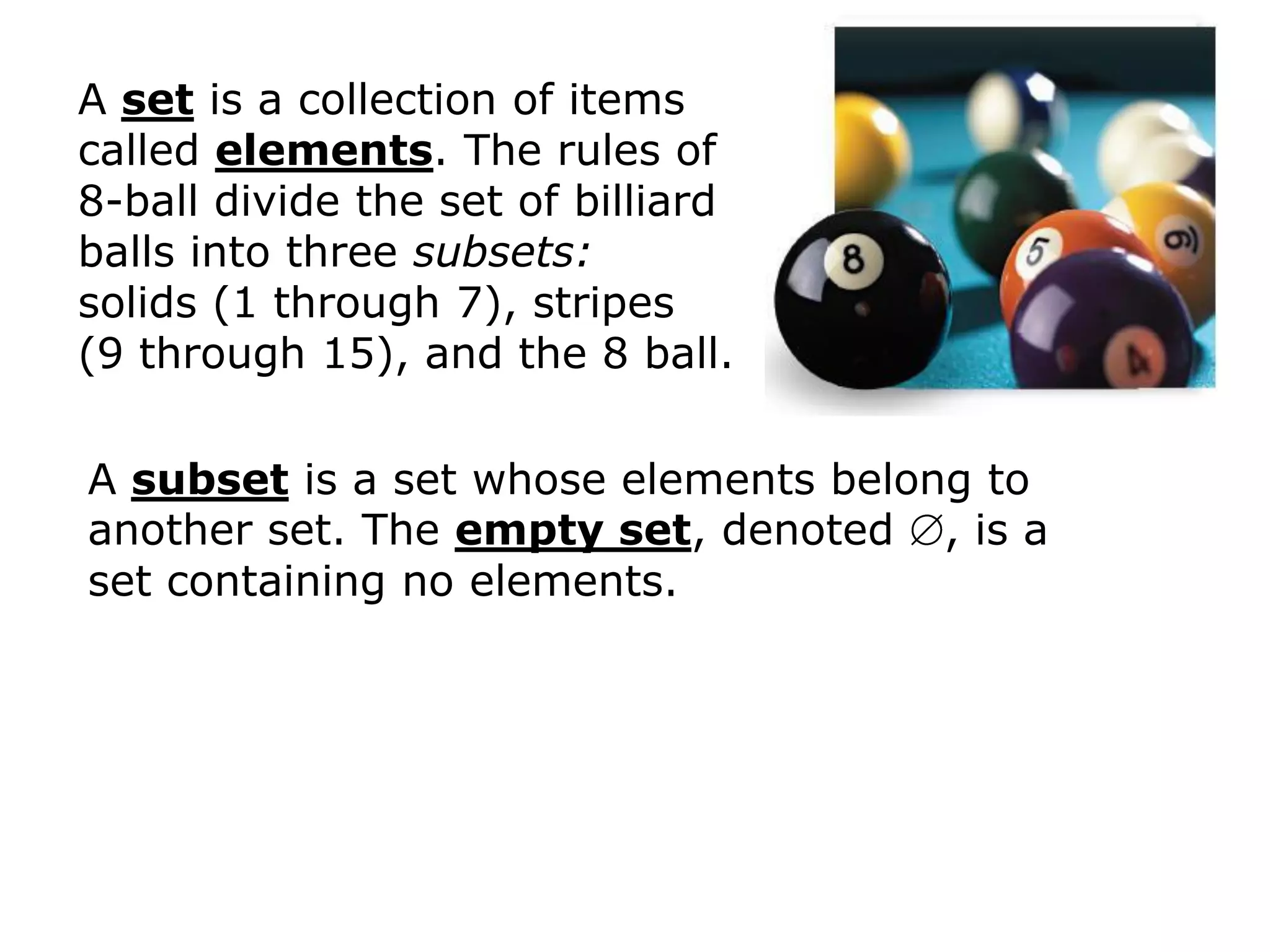 A set is a collection of items
called elements. The rules of
8-ball divide the set of billiard
balls into three subsets:
solids (1 through 7), stripes
(9 through 15), and the 8 ball.

A subset is a set whose elements belong to
another set. The empty set, denoted , is a
set containing no elements.
 