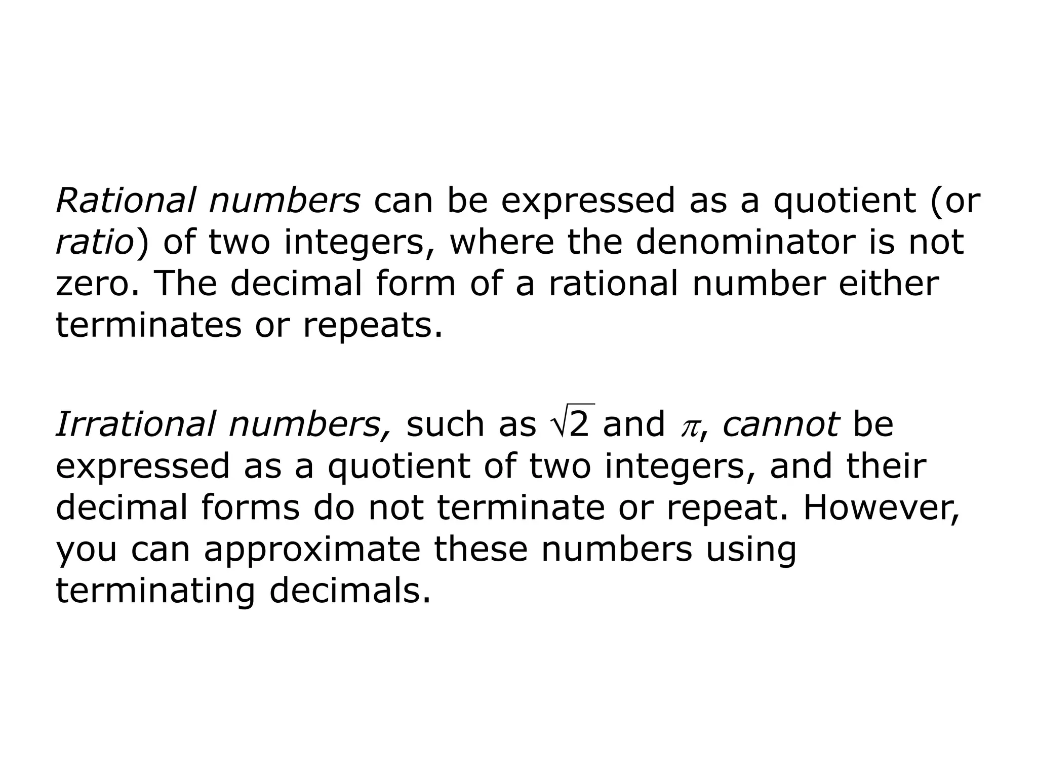 Rational numbers can be expressed as a quotient (or
ratio) of two integers, where the denominator is not
zero. The decimal form of a rational number either
terminates or repeats.

Irrational numbers, such as 2 and , cannot be
expressed as a quotient of two integers, and their
decimal forms do not terminate or repeat. However,
you can approximate these numbers using
terminating decimals.
 