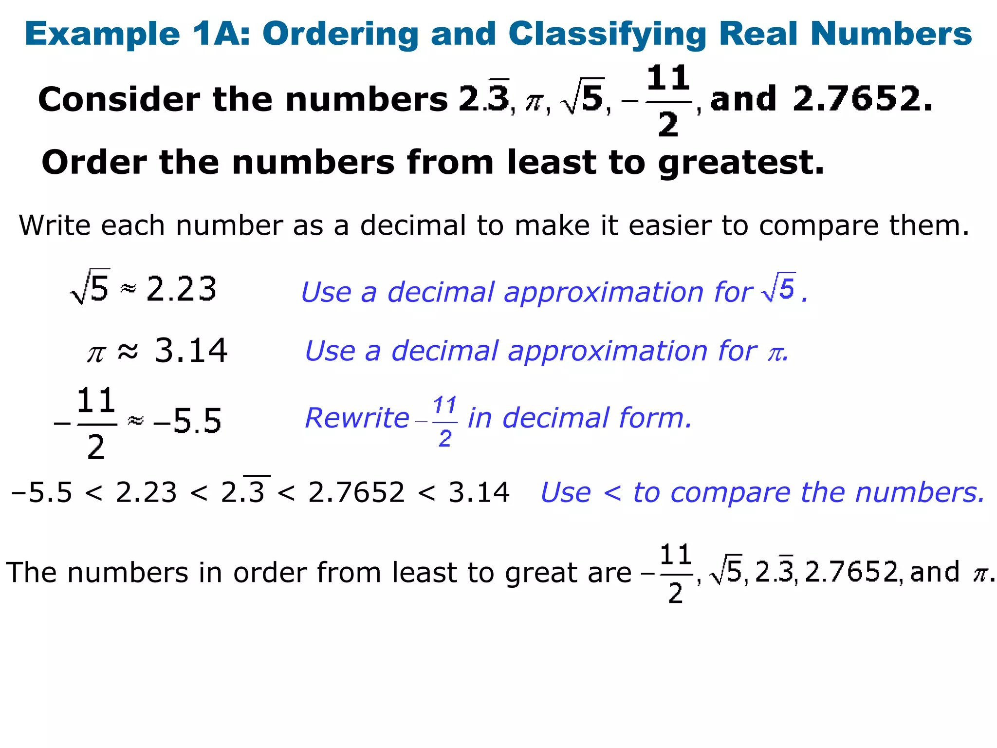 Example 1A: Ordering and Classifying Real Numbers
  Consider the numbers
  Order the numbers from least to greatest.
Write each number as a decimal to make it easier to compare them.

                    Use a decimal approximation for     .

       ≈ 3.14       Use a decimal approximation for .

                    Rewrite     in decimal form.

–5.5 < 2.23 < 2.3 < 2.7652 < 3.14    Use < to compare the numbers.

The numbers in order from least to great are
 
