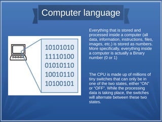 Computer language
Everything that is stored and
processed inside a computer (all
data, information, instructions, files,
images, etc.) is stored as numbers.
More specifically, everything inside
a computer is actually a Binary
number (0 or 1)
The CPU is made up of millions of
tiny switches that can only be in
one of the two states, either “ON”
or “OFF”. While the processing
data is taking place, the switches
will alternate between these two
states.
 
