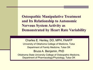 Osteopathic Manipulative Treatment and Its Relationship to Autonomic Nervous System Activity as Demonstrated by Heart Rate Variability Charles E. Henley, DO, MPH, FAAFP University of Oklahoma College of Medicine, Tulsa Department of Family Medicine, Tulsa OK Bruce A. Benjamin, PhD Oklahoma State University College of Osteopathic Medicine, Department of Pharmacology/Physiology, Tulsa OK 