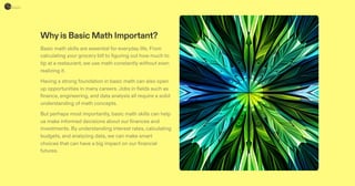 Whyis Basic Math Important?
Basic math skills are essential for everyday life. From
calculating your grocery bill to figuring out how much to
tip at a restaurant, we use math constantly without even
realizing it.
Having a strong foundation in basic math can also open
up opportunities in many careers.Jobs in fields such as
finance, engineering, and data analysis all require a solid
understanding of math concepts.
But perhaps most importantly, basic math skills can help
us make informed decisions about our finances and
investments. By understanding interest rates, calculating
budgets, and analyzing data, we can make smart
choices that can have a big impact on our financial
futures.
 