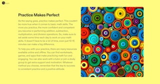 Practice Makes Perfect
As the saying goes, practice makes perfect.This couldn't
be more true when it comes to basic math skills.The
more you practice, the more confident and competent
you become in performing addition, subtraction,
multiplication, and division operations. So, make sure to
set aside some time each day to work on your math
skills. It doesn't have to be a lot of time, even just 10-15
minutes can make a big difference.
To help you with your practice, there are many resources
available online and offline.You can find worksheets,
games, and apps that make practicing math fun and
engaging.You can also work with a tutor or join a study
group to get extra support and motivation. Whatever
method you choose, remember that the key to success
is consistent practice and a positive attitude.
 