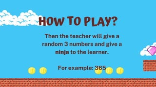 Then the teacher will give a
random 3 numbers and give a
ninja to the learner.
For example: 365
HOW TO PLAY?
 