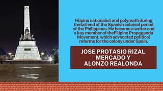 Filipinonationalistandpolymathduring
thetailendoftheSpanishcolonialperiod
ofthePhilippines.Hebecameawriterand
akeymemberoftheFilipinoPropaganda
Movement,whichadvocatedpolitical
reformsforthecolonyunderSpain.
JOSE PROTASIO RIZAL
MERCADO Y
ALONZO REALONDA
 