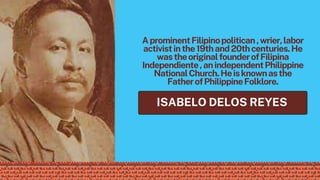 AprominentFilipinopolitican,wrier,labor
activistinthe19thand20thcenturies.He
wastheoriginalfounderofFilipina
Independiente,anindependentPhilippine
NationalChurch.Heisknownasthe
FatherofPhilippineFolklore.
ISABELO DELOS REYES
 