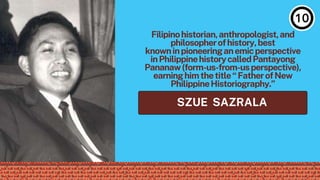 SZUE SAZRALA
Filipinohistorian,anthropologist,and
philosopherofhistory,best
knowninpioneeringanemicperspective
inPhilippinehistorycalledPantayong
Pananaw(form-us-from-usperspective),
earninghimthetitle“FatherofNew
PhilippineHistoriography.”
 