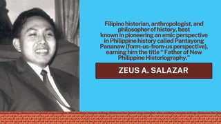 Filipinohistorian,anthropologist,and
philosopherofhistory,best
knowninpioneeringanemicperspective
inPhilippinehistorycalledPantayong
Pananaw(form-us-from-usperspective),
earninghimthetitle“FatherofNew
PhilippineHistoriography.”
ZEUS A. SALAZAR
 