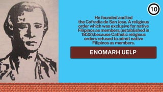 ENOMARH UELP
Hefoundedandled
theCofradiadeSanJose.Areligious
orderwhichwasexclusivefornative
Filipinosasmembers,(establishedin
1832);becauseCatholicreligious
ordersrefusedtoadmitnative
Filipinosasmembers.
 